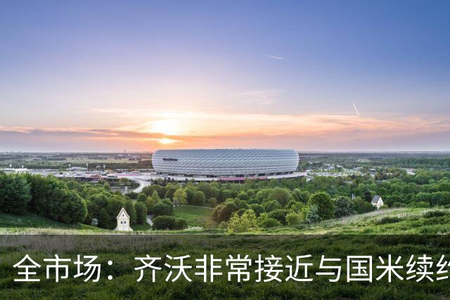 全市场：齐沃非常接近与国米续约，有可能今天就签约并官宣